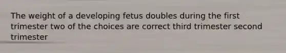 The weight of a developing fetus doubles during the first trimester two of the choices are correct third trimester second trimester