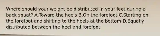 Where should your weight be distributed in your feet during a back squat? A.Toward the heels B.On the forefoot C.Starting on the forefoot and shifting to the heels at the bottom D.Equally distributed between the heel and forefoot