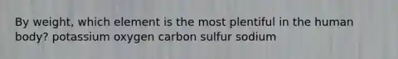 By weight, which element is the most plentiful in the human body? potassium oxygen carbon sulfur sodium