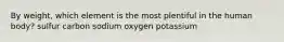 By weight, which element is the most plentiful in the human body? sulfur carbon sodium oxygen potassium