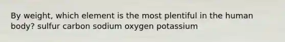 By weight, which element is the most plentiful in the human body? sulfur carbon sodium oxygen potassium