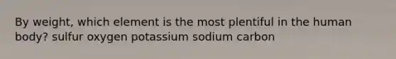 By weight, which element is the most plentiful in the human body? sulfur oxygen potassium sodium carbon