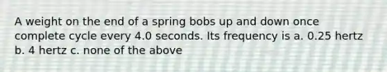 A weight on the end of a spring bobs up and down once complete cycle every 4.0 seconds. Its frequency is a. 0.25 hertz b. 4 hertz c. none of the above