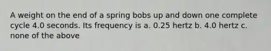 A weight on the end of a spring bobs up and down one complete cycle 4.0 seconds. Its frequency is a. 0.25 hertz b. 4.0 hertz c. none of the above