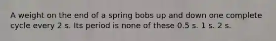 A weight on the end of a spring bobs up and down one complete cycle every 2 s. Its period is none of these 0.5 s. 1 s. 2 s.