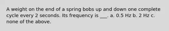 A weight on the end of a spring bobs up and down one complete cycle every 2 seconds. Its frequency is ___. a. 0.5 Hz b. 2 Hz c. none of the above.