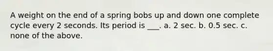 A weight on the end of a spring bobs up and down one complete cycle every 2 seconds. Its period is ___. a. 2 sec. b. 0.5 sec. c. none of the above.