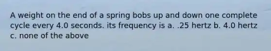 A weight on the end of a spring bobs up and down one complete cycle every 4.0 seconds. its frequency is a. .25 hertz b. 4.0 hertz c. none of the above