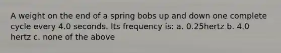 A weight on the end of a spring bobs up and down one complete cycle every 4.0 seconds. Its frequency is: a. 0.25hertz b. 4.0 hertz c. none of the above