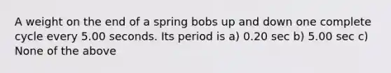 A weight on the end of a spring bobs up and down one complete cycle every 5.00 seconds. Its period is a) 0.20 sec b) 5.00 sec c) None of the above