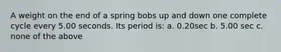 A weight on the end of a spring bobs up and down one complete cycle every 5.00 seconds. Its period is: a. 0.20sec b. 5.00 sec c. none of the above