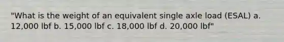 "What is the weight of an equivalent single axle load (ESAL) a. 12,000 lbf b. 15,000 lbf c. 18,000 lbf d. 20,000 lbf"