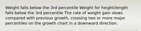 Weight falls below the 3rd percentile Weight for height/length falls below the 3rd percentile The rate of weight gain slows compared with previous growth, crossing two or more major percentiles on the growth chart in a downward direction.