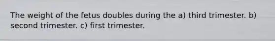 The weight of the fetus doubles during the a) third trimester. b) second trimester. c) first trimester.