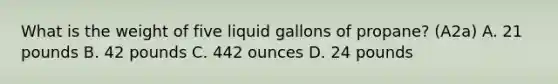 What is the weight of five liquid gallons of propane? (A2a) A. 21 pounds B. 42 pounds C. 442 ounces D. 24 pounds