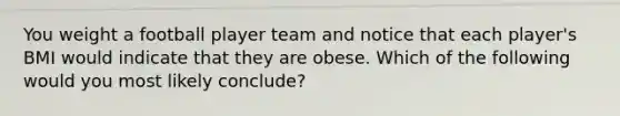 You weight a football player team and notice that each player's BMI would indicate that they are obese. Which of the following would you most likely conclude?