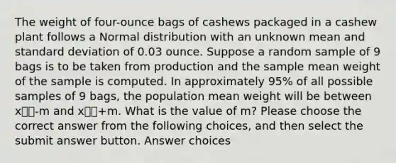 The weight of four-ounce bags of cashews packaged in a cashew plant follows a Normal distribution with an unknown mean and standard deviation of 0.03 ounce. Suppose a random sample of 9 bags is to be taken from production and the sample mean weight of the sample is computed. In approximately 95% of all possible samples of 9 bags, the population mean weight will be between x⎯⎯-m and x⎯⎯+m. What is the value of m? Please choose the correct answer from the following choices, and then select the submit answer button. Answer choices