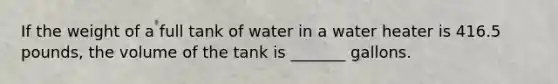 If the weight of a full tank of water in a water heater is 416.5 pounds, the volume of the tank is _______ gallons.