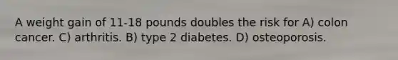 A weight gain of 11-18 pounds doubles the risk for A) colon cancer. C) arthritis. B) type 2 diabetes. D) osteoporosis.