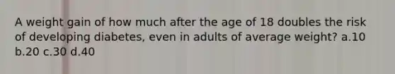 A weight gain of how much after the age of 18 doubles the risk of developing diabetes, even in adults of average weight? a.10 b.20 c.30 d.40