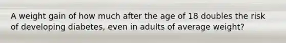 A weight gain of how much after the age of 18 doubles the risk of developing diabetes, even in adults of average weight?