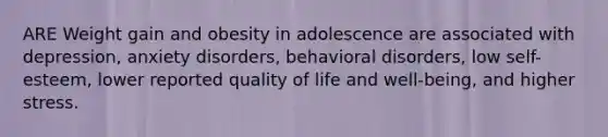 ARE Weight gain and obesity in adolescence are associated with depression, anxiety disorders, behavioral disorders, low self-esteem, lower reported quality of life and well-being, and higher stress.