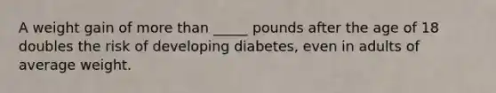 A weight gain of more than _____ pounds after the age of 18 doubles the risk of developing diabetes, even in adults of average weight.