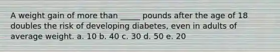 A weight gain of more than _____ pounds after the age of 18 doubles the risk of developing diabetes, even in adults of average weight. a. 10 b. 40 c. 30 d. 50 e. 20