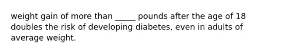 weight gain of more than _____ pounds after the age of 18 doubles the risk of developing diabetes, even in adults of average weight.