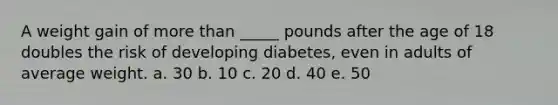 A weight gain of more than _____ pounds after the age of 18 doubles the risk of developing diabetes, even in adults of average weight. a. 30 b. 10 c. 20 d. 40 e. 50