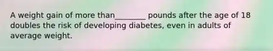 A weight gain of more than________ pounds after the age of 18 doubles the risk of developing diabetes, even in adults of average weight.