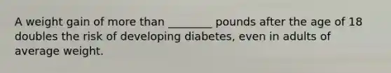 A weight gain of more than ________ pounds after the age of 18 doubles the risk of developing diabetes, even in adults of average weight.