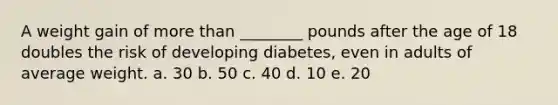 A weight gain of more than ________ pounds after the age of 18 doubles the risk of developing diabetes, even in adults of average weight. a. 30 b. 50 c. 40 d. 10 e. 20