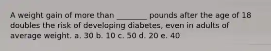 A weight gain of <a href='https://www.questionai.com/knowledge/keWHlEPx42-more-than' class='anchor-knowledge'>more than</a> ________ pounds after the age of 18 doubles the risk of developing diabetes, even in adults of average weight. a. 30 b. 10 c. 50 d. 20 e. 40