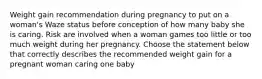 Weight gain recommendation during pregnancy to put on a woman's Waze status before conception of how many baby she is caring. Risk are involved when a woman games too little or too much weight during her pregnancy. Choose the statement below that correctly describes the recommended weight gain for a pregnant woman caring one baby