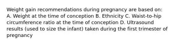 Weight gain recommendations during pregnancy are based on: A. Weight at the time of conception B. Ethnicity C. Waist-to-hip circumference ratio at the time of conception D. Ultrasound results (used to size the infant) taken during the first trimester of pregnancy