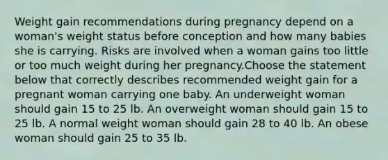 Weight gain recommendations during pregnancy depend on a woman's weight status before conception and how many babies she is carrying. Risks are involved when a woman gains too little or too much weight during her pregnancy.Choose the statement below that correctly describes recommended weight gain for a pregnant woman carrying one baby. An underweight woman should gain 15 to 25 lb. An overweight woman should gain 15 to 25 lb. A normal weight woman should gain 28 to 40 lb. An obese woman should gain 25 to 35 lb.