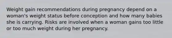 Weight gain recommendations during pregnancy depend on a woman's weight status before conception and how many babies she is carrying. Risks are involved when a woman gains too little or too much weight during her pregnancy.