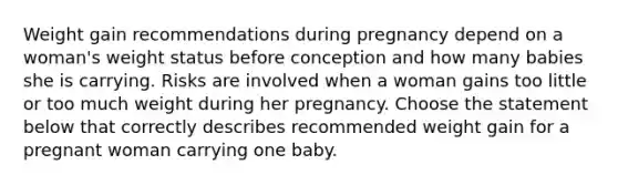 Weight gain recommendations during pregnancy depend on a woman's weight status before conception and how many babies she is carrying. Risks are involved when a woman gains too little or too much weight during her pregnancy. Choose the statement below that correctly describes recommended weight gain for a pregnant woman carrying one baby.