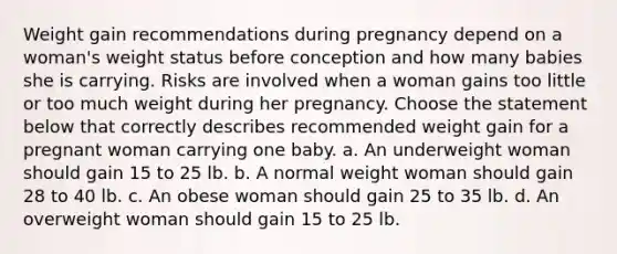 Weight gain recommendations during pregnancy depend on a woman's weight status before conception and how many babies she is carrying. Risks are involved when a woman gains too little or too much weight during her pregnancy. Choose the statement below that correctly describes recommended weight gain for a pregnant woman carrying one baby. a. An underweight woman should gain 15 to 25 lb. b. A normal weight woman should gain 28 to 40 lb. c. An obese woman should gain 25 to 35 lb. d. An overweight woman should gain 15 to 25 lb.