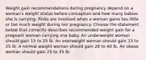 Weight gain recommendations during pregnancy depend on a woman's weight status before conception and how many babies she is carrying. Risks are involved when a woman gains too little or too much weight during her pregnancy. Choose the statement below that correctly describes recommended weight gain for a pregnant woman carrying one baby. An underweight woman should gain 15 to 25 lb. An overweight woman should gain 15 to 25 lb. A normal weight woman should gain 28 to 40 lb. An obese woman should gain 25 to 35 lb.