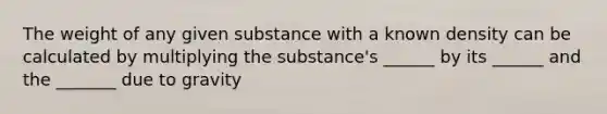 The weight of any given substance with a known density can be calculated by multiplying the substance's ______ by its ______ and the _______ due to gravity