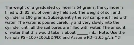 The weight of a graduated cylinder is 54 grams, the cylinder is filled with 85 mL of oven dry field soil. The weight of soil and cylinder is 186 grams. Subsequently the soil sample is filled with water. The water is poured carefully and very slowly into the cylinder until all the soil pores are filled with water. The amount of water that this would take is about ______ mL. [Note: Use the formula PS=100-(100xBD/PD) and Assume PD=2.65 g/cm^3]