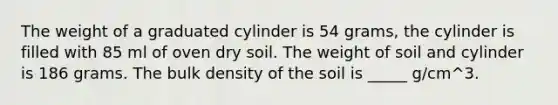 The weight of a graduated cylinder is 54 grams, the cylinder is filled with 85 ml of oven dry soil. The weight of soil and cylinder is 186 grams. The bulk density of the soil is _____ g/cm^3.