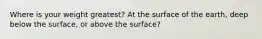 Where is your weight greatest? At the surface of the earth, deep below the surface, or above the surface?