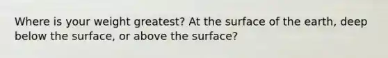 Where is your weight greatest? At the surface of the earth, deep below the surface, or above the surface?