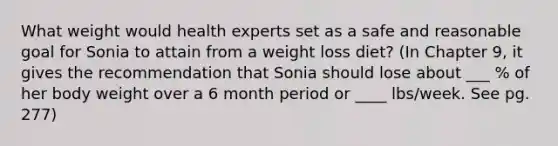 What weight would health experts set as a safe and reasonable goal for Sonia to attain from a weight loss diet? (In Chapter 9, it gives the recommendation that Sonia should lose about ___ % of her body weight over a 6 month period or ____ lbs/week. See pg. 277)