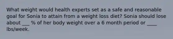 What weight would health experts set as a safe and reasonable goal for Sonia to attain from a weight loss diet? Sonia should lose about ___ % of her body weight over a 6 month period or ____ lbs/week.