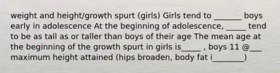 weight and height/growth spurt (girls) Girls tend to _______ boys early in adolescence At the beginning of adolescence, _____ tend to be as tall as or taller than boys of their age The mean age at the beginning of the growth spurt in girls is_____ , boys 11 @___ maximum height attained (hips broaden, body fat i________)