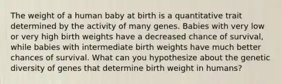 The weight of a human baby at birth is a quantitative trait determined by the activity of many genes. Babies with very low or very high birth weights have a decreased chance of survival, while babies with intermediate birth weights have much better chances of survival. What can you hypothesize about the genetic diversity of genes that determine birth weight in humans?